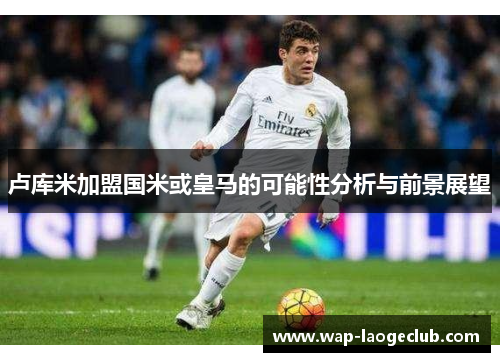 卢库米加盟国米或皇马的可能性分析与前景展望