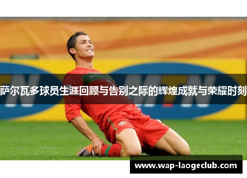 萨尔瓦多球员生涯回顾与告别之际的辉煌成就与荣耀时刻 萨尔瓦多球员生涯回顾与告别之际的辉煌成就与荣耀时刻