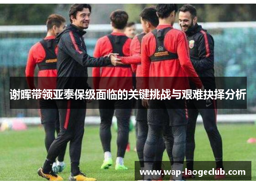 谢晖带领亚泰保级面临的关键挑战与艰难抉择分析 谢晖带领亚泰保级面临的关键挑战与艰难抉择分析
