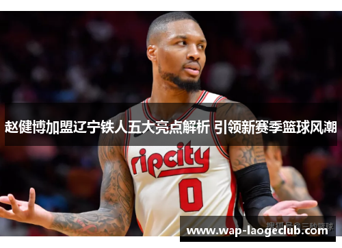 赵健博加盟辽宁铁人五大亮点解析 引领新赛季篮球风潮 赵健博加盟辽宁铁人五大亮点解析 引领新赛季篮球风潮