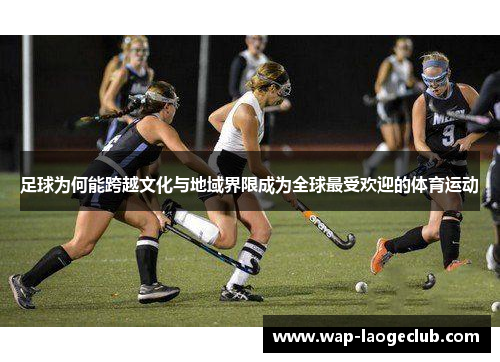 足球为何能跨越文化与地域界限成为全球最受欢迎的体育运动 足球为何能跨越文化与地域界限成为全球最受欢迎的体育运动