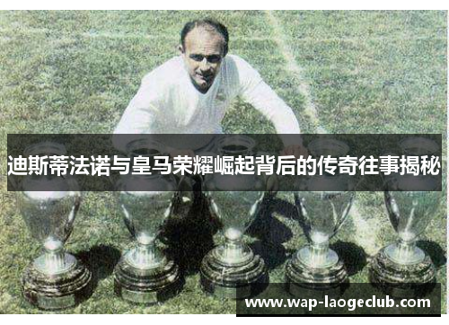 迪斯蒂法诺与皇马荣耀崛起背后的传奇往事揭秘 迪斯蒂法诺与皇马荣耀崛起背后的传奇往事揭秘