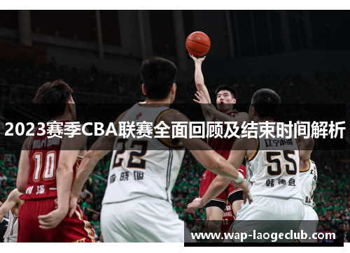 2023赛季CBA联赛全面回顾及结束时间解析 2023赛季CBA联赛全面回顾及结束时间解析