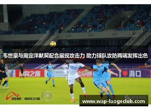 韦世豪与周定洋默契配合展现攻击力 助力球队攻防两端发挥出色 韦世豪与周定洋默契配合展现攻击力 助力球队攻防两端发挥出色