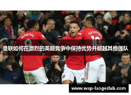 曼联如何在激烈的英超竞争中保持优势并超越其他强队