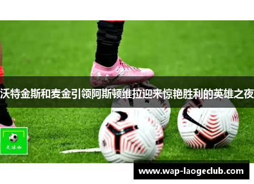 沃特金斯和麦金引领阿斯顿维拉迎来惊艳胜利的英雄之夜