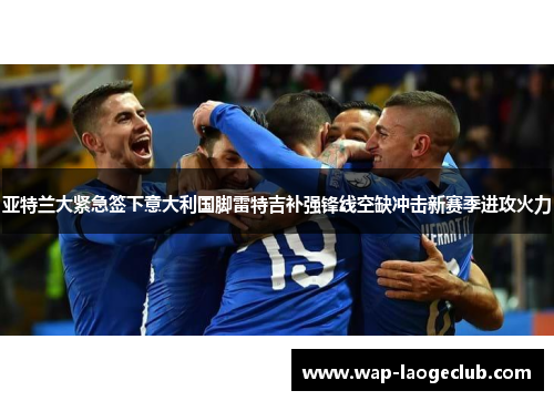 亚特兰大紧急签下意大利国脚雷特吉补强锋线空缺冲击新赛季进攻火力