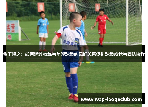 金子隆之：如何通过教练与年轻球员的良好关系促进球员成长与团队协作