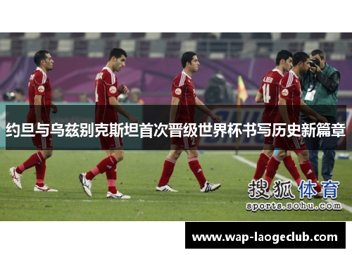 约旦与乌兹别克斯坦首次晋级世界杯书写历史新篇章 约旦与乌兹别克斯坦首次晋级世界杯书写历史新篇章