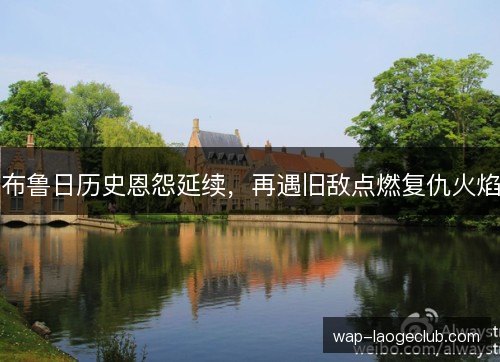 布鲁日历史恩怨延续,再遇旧敌点燃复仇火焰 布鲁日历史恩怨延续,再遇旧敌点燃复仇火焰
