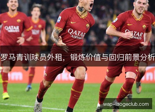 罗马青训球员外租,锻炼价值与回归前景分析 罗马青训球员外租,锻炼价值与回归前景分析